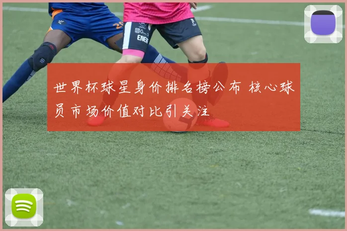世界杯球星身价排名榜公布 核心球员市场价值对比引关注