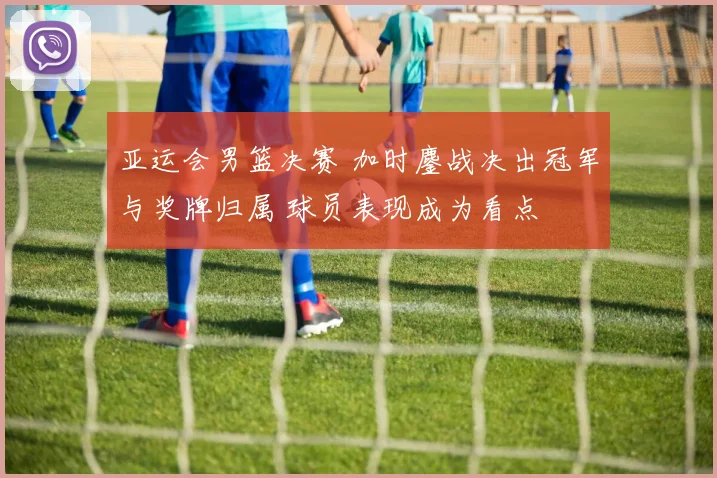 亚运会男篮决赛 加时鏖战决出冠军与奖牌归属 球员表现成为看点