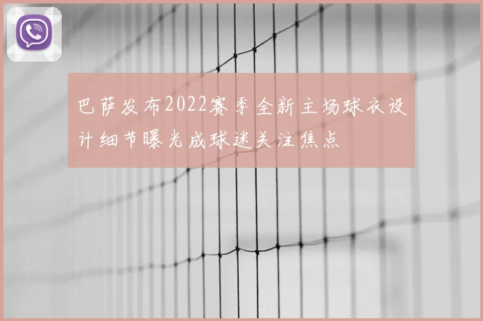 巴萨发布2022赛季全新主场球衣设计细节曝光成球迷关注焦点