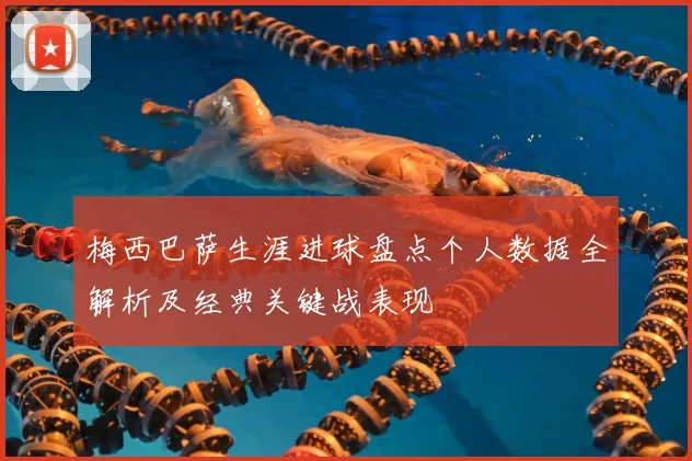梅西巴萨生涯进球盘点个人数据全解析及经典关键战表现