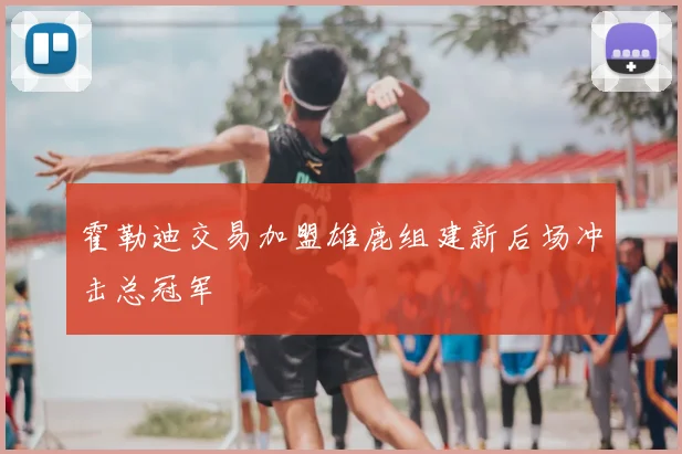霍勒迪交易加盟雄鹿组建新后场冲击总冠军