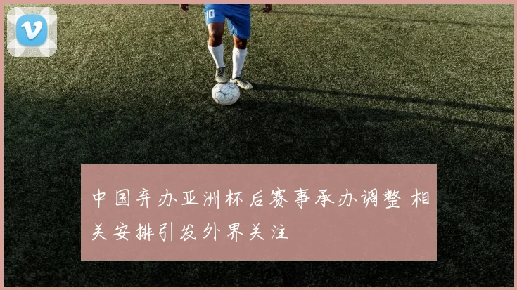 中国弃办亚洲杯后赛事承办调整 相关安排引发外界关注