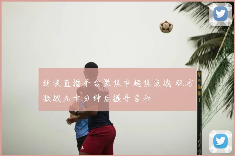 新浪直播平台聚焦中超焦点战 双方激战九十分钟后握手言和