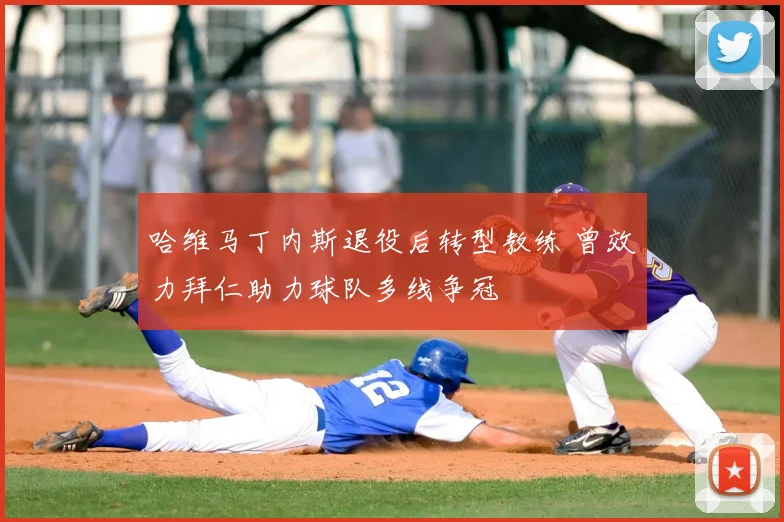 哈维马丁内斯退役后转型教练 曾效力拜仁助力球队多线争冠