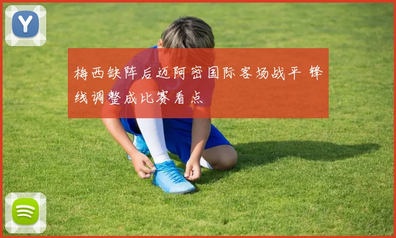 梅西缺阵后迈阿密国际客场战平 锋线调整成比赛看点