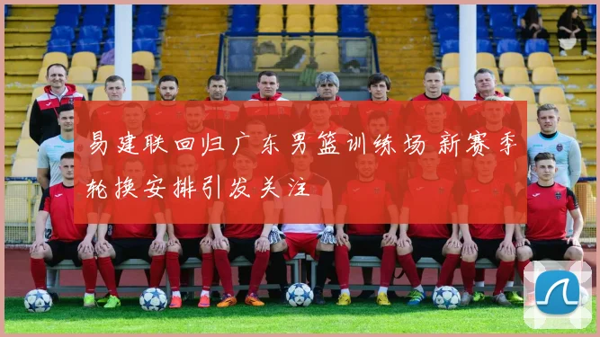 易建联回归广东男篮训练场 新赛季轮换安排引发关注