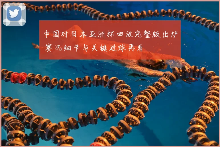 中国对日本亚洲杯回放完整版出炉 赛况细节与关键进球再看