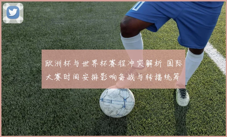 欧洲杯与世界杯赛程冲突解析 国际大赛时间安排影响备战与转播统筹