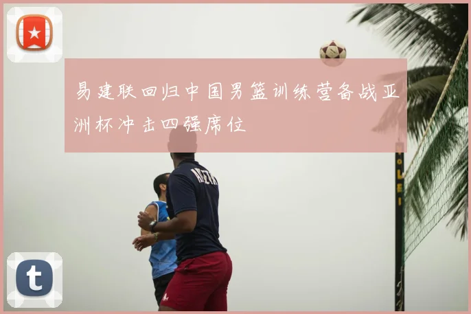 易建联回归中国男篮训练营备战亚洲杯冲击四强席位