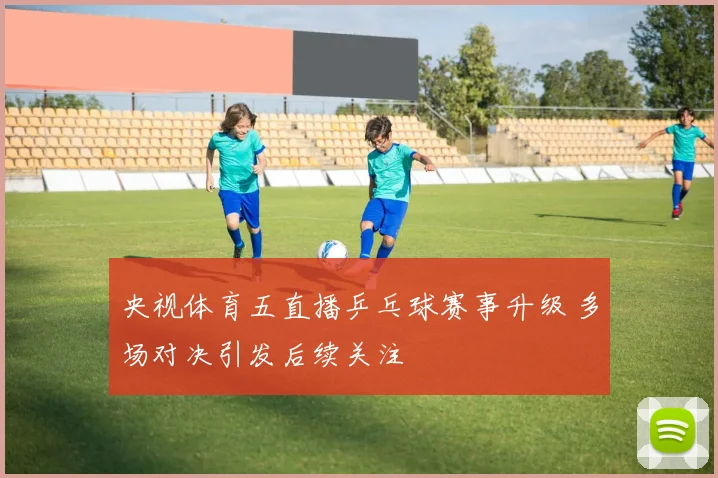 央视体育五直播乒乓球赛事升级 多场对决引发后续关注