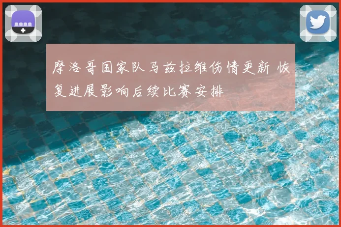 摩洛哥国家队马兹拉维伤情更新 恢复进展影响后续比赛安排