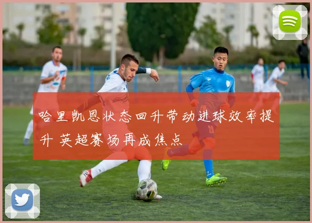 哈里凯恩状态回升带动进球效率提升 英超赛场再成焦点