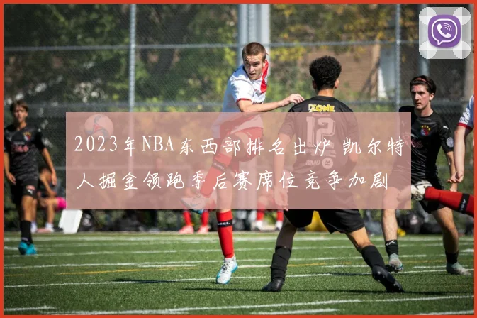 2023年NBA东西部排名出炉 凯尔特人掘金领跑季后赛席位竞争加剧