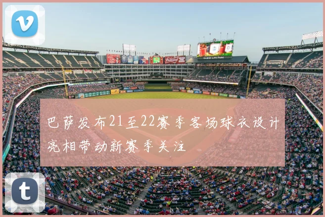 巴萨发布21至22赛季客场球衣设计亮相带动新赛季关注