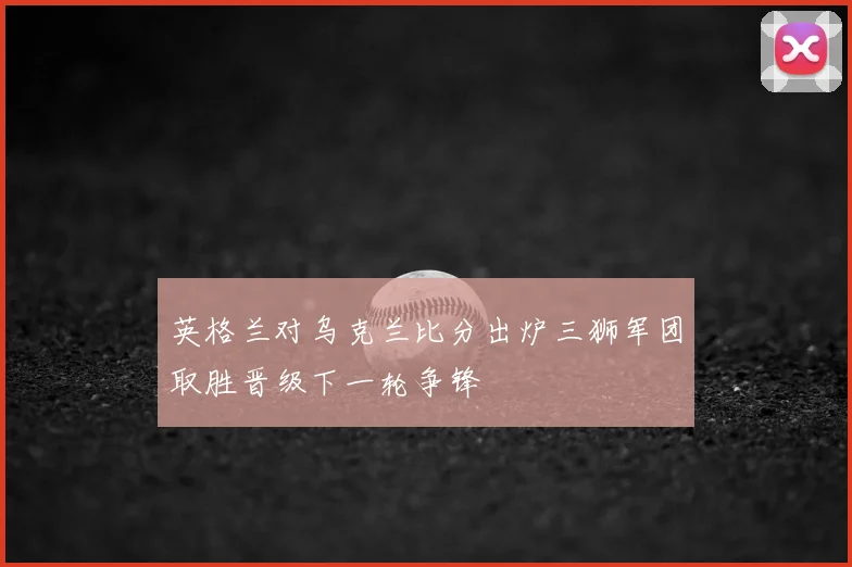 英格兰对乌克兰比分出炉三狮军团取胜晋级下一轮争锋
