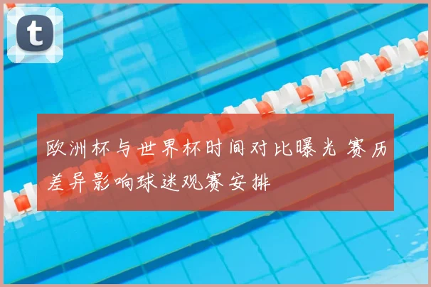 欧洲杯与世界杯时间对比曝光 赛历差异影响球迷观赛安排