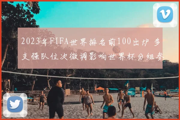 2023年FIFA世界排名前100出炉 多支强队位次微调影响世界杯分组参考