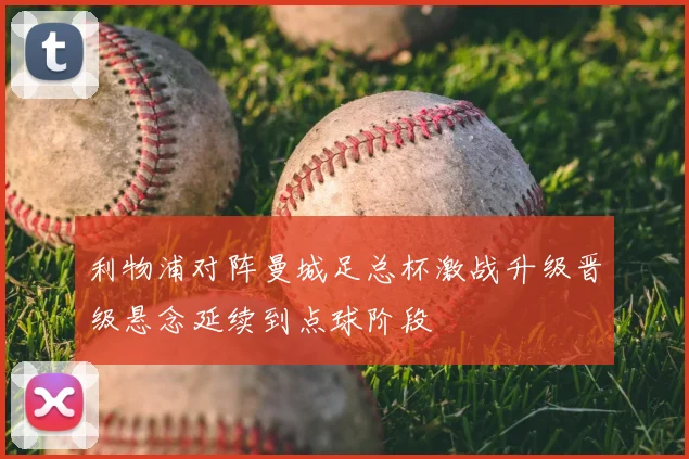 利物浦对阵曼城足总杯激战升级晋级悬念延续到点球阶段