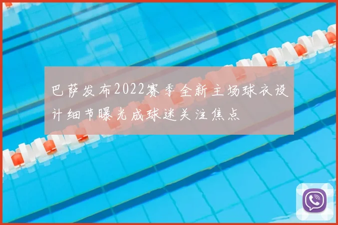 巴萨发布2022赛季全新主场球衣设计细节曝光成球迷关注焦点