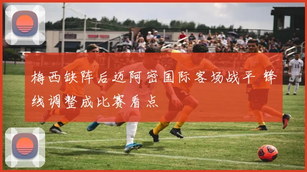 梅西缺阵后迈阿密国际客场战平 锋线调整成比赛看点