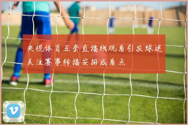 央视体育五套直播线观看引发球迷关注赛事转播安排成看点