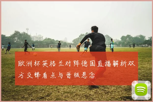 欧洲杯英格兰对阵德国直播解析双方交锋看点与晋级悬念