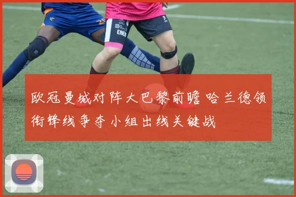 欧冠曼城对阵大巴黎前瞻 哈兰德领衔锋线争夺小组出线关键战