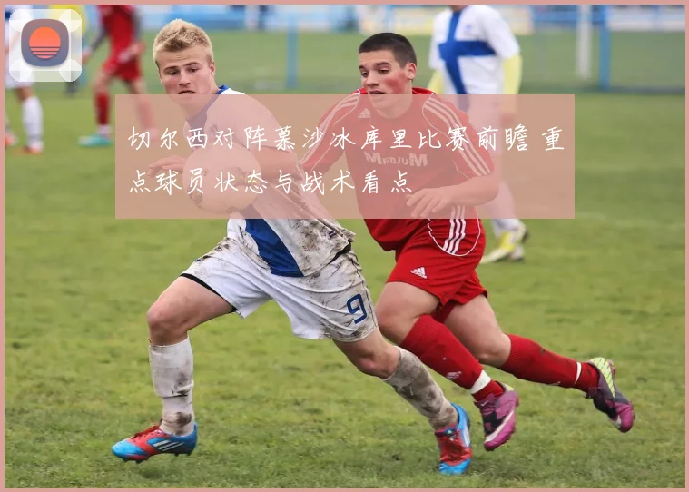 切尔西对阵慕沙冰库里比赛前瞻 重点球员状态与战术看点