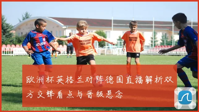欧洲杯英格兰对阵德国直播解析双方交锋看点与晋级悬念