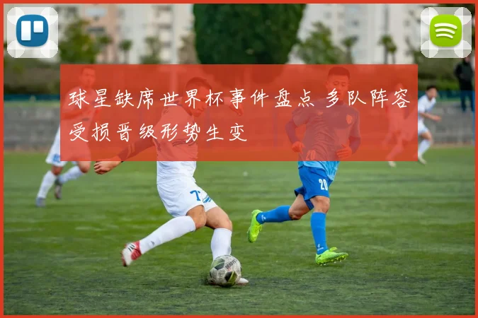 球星缺席世界杯事件盘点 多队阵容受损晋级形势生变