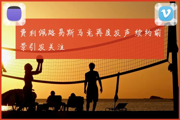 费利佩路易斯马竞再度发声 续约前景引发关注