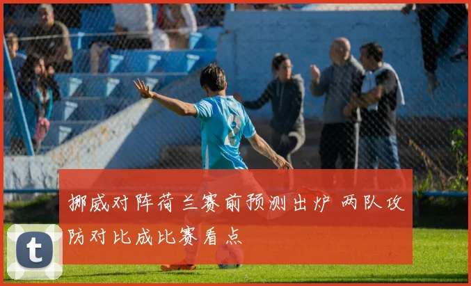 挪威对阵荷兰赛前预测出炉 两队攻防对比成比赛看点