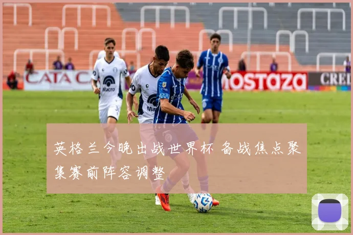 英格兰今晚出战世界杯 备战焦点聚集赛前阵容调整