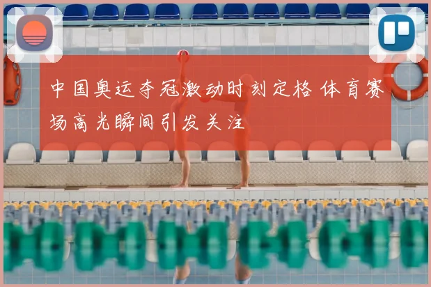 中国奥运夺冠激动时刻定格 体育赛场高光瞬间引发关注