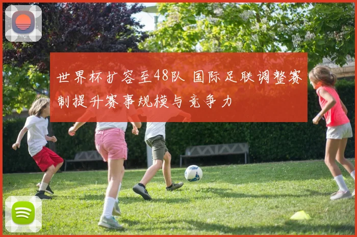 世界杯扩容至48队 国际足联调整赛制提升赛事规模与竞争力
