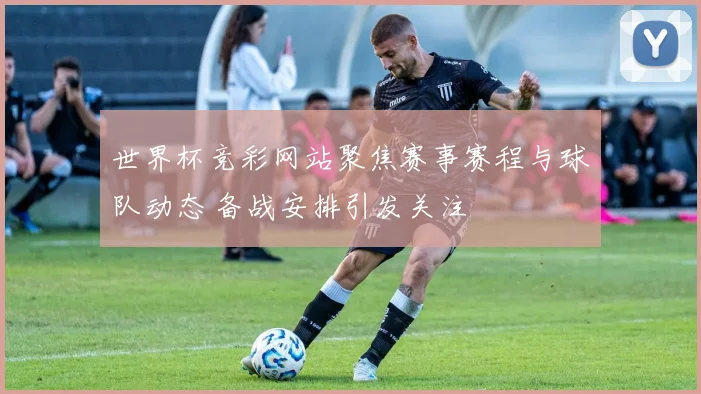 世界杯竞彩网站聚焦赛事赛程与球队动态 备战安排引发关注