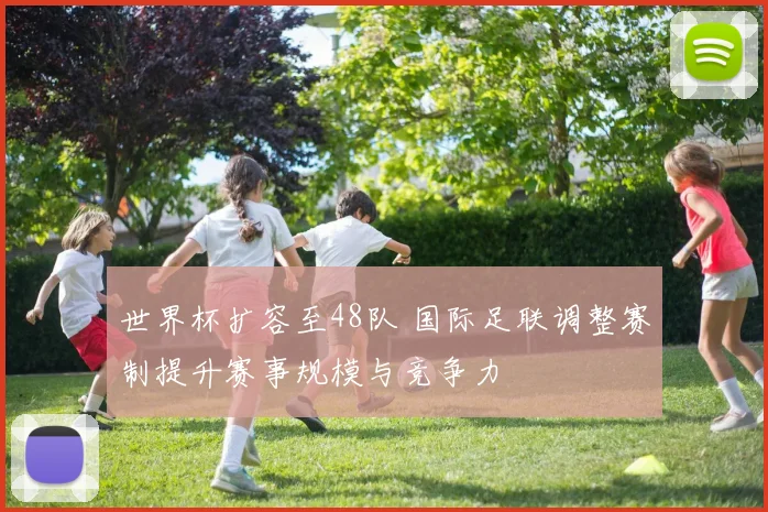世界杯扩容至48队 国际足联调整赛制提升赛事规模与竞争力